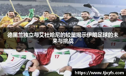 德黑兰独立与艾杜哈尼的较量揭示伊朗足球的未来与挑战